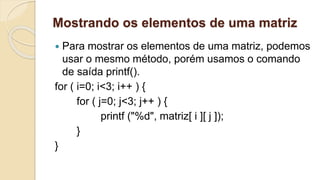 Mostrando os elementos de uma matriz
 Para mostrar os elementos de uma matriz, podemos
usar o mesmo método, porém usamos o comando
de saída printf().
for ( i=0; i<3; i++ ) {
for ( j=0; j<3; j++ ) {
printf ("%d", matriz[ i ][ j ]);
}
}
 