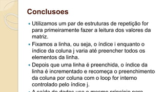 Conclusoes
 Utilizamos um par de estruturas de repetição for
para primeiramente fazer a leitura dos valores da
matriz.
 Fixamos a linha, ou seja, o índice i enquanto o
índice da coluna j varia até preencher todos os
elementos da linha.
 Depois que uma linha é preenchida, o índice da
linha é incrementado e recomeça o preenchimento
da coluna por coluna com o loop for interno
controlado pelo índice j.
 