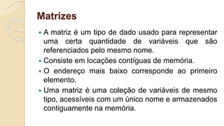 Matrizes
 A matriz é um tipo de dado usado para representar
uma certa quantidade de variáveis que são
referenciados pelo mesmo nome.
 Consiste em locações contíguas de memória.
 O endereço mais baixo corresponde ao primeiro
elemento.
 Uma matriz é uma coleção de variáveis de mesmo
tipo, acessíveis com um único nome e armazenados
contiguamente na memória.
 
