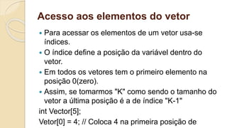 Acesso aos elementos do vetor
 Para acessar os elementos de um vetor usa-se
índices.
 O índice define a posição da variável dentro do
vetor.
 Em todos os vetores tem o primeiro elemento na
posição 0(zero).
 Assim, se tomarmos "K" como sendo o tamanho do
vetor a última posição é a de índice "K-1"
int Vector[5];
Vetor[0] = 4; // Coloca 4 na primeira posição de
 
