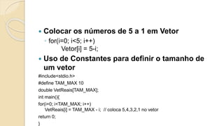  Colocar os números de 5 a 1 em Vetor
◦ for(i=0; i<5; i++)
Vetor[i] = 5-i;
 Uso de Constantes para definir o tamanho de
um vetor
#include<stdio.h>
#define TAM_MAX 10
double VetReais[TAM_MAX];
int main(){
for(i=0; i<TAM_MAX; i++)
VetReais[i] = TAM_MAX - i; // coloca 5,4,3,2,1 no vetor
return 0;
}
 