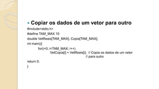  Copiar os dados de um vetor para outro
#include<stdio.h>
#define TAM_MAX 10
double VetReais[TAM_MAX], Copia[TAM_MAX];
int main(){
for(i=0; i<TAM_MAX; i++)
VetCopia[i] = VetReais[i]; // Copia os dados de um vetor
// para outro
return 0;
}
 
