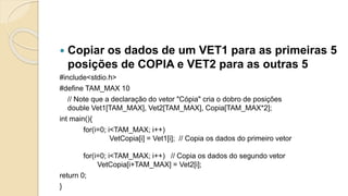  Copiar os dados de um VET1 para as primeiras 5
posições de COPIA e VET2 para as outras 5
#include<stdio.h>
#define TAM_MAX 10
// Note que a declaração do vetor "Cópia" cria o dobro de posições
double Vet1[TAM_MAX], Vet2[TAM_MAX], Copia[TAM_MAX*2];
int main(){
for(i=0; i<TAM_MAX; i++)
VetCopia[i] = Vet1[i]; // Copia os dados do primeiro vetor
for(i=0; i<TAM_MAX; i++) // Copia os dados do segundo vetor
VetCopia[i+TAM_MAX] = Vet2[i];
return 0;
}
 