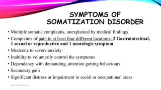 SYMPTOMS OF
SOMATIZATION DISORDER
• Multiple somatic complaints, unexplained by medical findings
• Complaints of pain in at least four different locations- 2 Gastrointestinal,
1 sexual or reproductive and 1 neurologic symptom
• Moderate to severe anxiety
• Inability to voluntarily control the symptoms
• Dependency with demanding, attention getting behaviours
• Secondary gain
• Significant distress or impairment in social or occupational areas
MRS. DIVYA PANCHOLI
12
 
