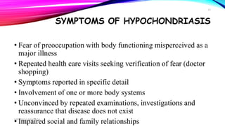 SYMPTOMS OF HYPOCHONDRIASIS
• Fear of preoccupation with body functioning misperceived as a
major illness
• Repeated health care visits seeking verification of fear (doctor
shopping)
• Symptoms reported in specific detail
• Involvement of one or more body systems
• Unconvinced by repeated examinations, investigations and
reassurance that disease does not exist
• Impaired social and family relationshipsMRS. DIVYA PANCHOLI
15
 