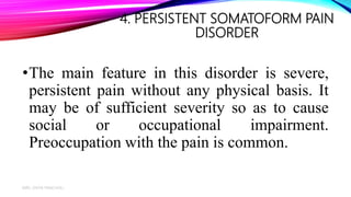 4. PERSISTENT SOMATOFORM PAIN
DISORDER
•The main feature in this disorder is severe,
persistent pain without any physical basis. It
may be of sufficient severity so as to cause
social or occupational impairment.
Preoccupation with the pain is common.
MRS. DIVYA PANCHOLI
17
 