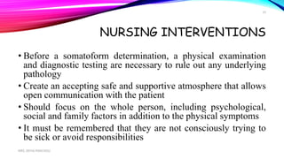 NURSING INTERVENTIONS
• Before a somatoform determination, a physical examination
and diagnostic testing are necessary to rule out any underlying
pathology
• Create an accepting safe and supportive atmosphere that allows
open communication with the patient
• Should focus on the whole person, including psychological,
social and family factors in addition to the physical symptoms
• It must be remembered that they are not consciously trying to
be sick or avoid responsibilities
MRS. DIVYA PANCHOLI
19
 