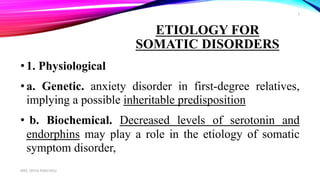 ETIOLOGY FOR
SOMATIC DISORDERS
•1. Physiological
•a. Genetic. anxiety disorder in first-degree relatives,
implying a possible inheritable predisposition
• b. Biochemical. Decreased levels of serotonin and
endorphins may play a role in the etiology of somatic
symptom disorder,
MRS. DIVYA PANCHOLI
3
 