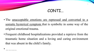 CONTI…
• The unacceptable emotions are repressed and converted to a
somatic hysterical symptom that is symbolic in some way of the
original emotional trauma.
• Frequent childhood hospitalizations provided a reprieve from the
traumatic home situation and a loving and caring environment
that was absent in the child’s family.
• MRS. DIVYA PANCHOLI
5
 
