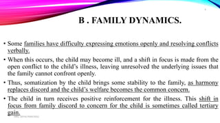 B . FAMILY DYNAMICS.
• Some families have difficulty expressing emotions openly and resolving conflicts
verbally.
• When this occurs, the child may become ill, and a shift in focus is made from the
open conflict to the child’s illness, leaving unresolved the underlying issues that
the family cannot confront openly.
• Thus, somatization by the child brings some stability to the family, as harmony
replaces discord and the child’s welfare becomes the common concern.
• The child in turn receives positive reinforcement for the illness. This shift in
focus from family discord to concern for the child is sometimes called tertiary
gain.MRS. DIVYA PANCHOLI
6
 