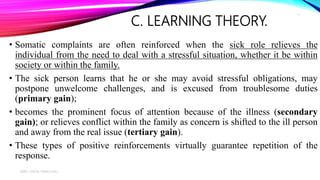 C. LEARNING THEORY.
• Somatic complaints are often reinforced when the sick role relieves the
individual from the need to deal with a stressful situation, whether it be within
society or within the family.
• The sick person learns that he or she may avoid stressful obligations, may
postpone unwelcome challenges, and is excused from troublesome duties
(primary gain);
• becomes the prominent focus of attention because of the illness (secondary
gain); or relieves conflict within the family as concern is shifted to the ill person
and away from the real issue (tertiary gain).
• These types of positive reinforcements virtually guarantee repetition of the
response.
MRS. DIVYA PANCHOLI
7
 