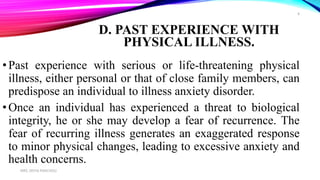 D. PAST EXPERIENCE WITH
PHYSICAL ILLNESS.
•Past experience with serious or life-threatening physical
illness, either personal or that of close family members, can
predispose an individual to illness anxiety disorder.
•Once an individual has experienced a threat to biological
integrity, he or she may develop a fear of recurrence. The
fear of recurring illness generates an exaggerated response
to minor physical changes, leading to excessive anxiety and
health concerns.
MRS. DIVYA PANCHOLI
8
 