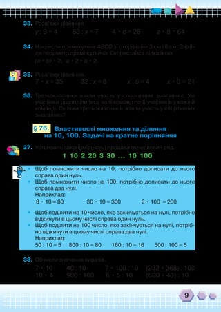 9
33.	 Розв’яжи рівняння.
у : 9 = 4 63 : х = 7 4 • с = 28 z • 8 = 64
34.	 Накресли прямокутник ABCD зі сторонами 3 см і 8 см. Знай-
ди периметр прямокутника. Скористайся підказкою.
	 (а + b) • 2; а • 2 + b • 2.
35.	 Розв’яжи рівняння.
7 • х = 35 32 : х = 8 х : 6 = 4 х • 3 = 21
36.	 Третьокласники взяли участь у спортивних змаганнях. Усі
учасники розподілилися на 6 команд по 8 учасників у кожній
команді. Скільки третьокласників взяли участь у спортивних
змаганнях?
Властивості множення та ділення
на 10, 100. Задачі на кратне порівняння
§ 76.
37.	 Установіть закономірність і продовжте числовий ряд.
1 10 2 20 3 30 … 10 100
•	 Щоб помножити число на 10, потрібно дописати до нього
справа один нуль.
•	 Щоб помножити число на 100, потрібно дописати до нього
справа два нулі.
	 Наприклад:
	 8 • 10 = 80 30 • 10 = 300 2 • 100 = 200
•	 Щоб поділити на 10 число, яке закінчується на нулі, потрібно
відкинути в цьому числі справа один нуль.
•	 Щоб поділити на 100 число, яке закінчується на нулі, потріб-
но відкинути в цьому числі справа два нулі.
	 Наприклад:
	 50 : 10 = 5 800 : 10 = 80 160 : 10 = 16 500 : 100 = 5
38.	 Обчисли значення виразів.
7 • 10 40 : 10 7 • 100 : 10 (232 + 368) : 100
10 • 4 900 : 100 6 • 5 : 10 (600 + 40) : 10
 