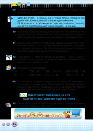 10
39.	 Склади різні рівняння зі знаками дій множення та ділення з
числами 17, 10, 170 та х.
•	 Щоб дізнатися, на скільки одне число більше (менше), ніж
друге, потрібно від більшого числа відняти менше.
•	 Щоб дізнатися, у скільки разів одне число більше (менше),
ніж друге, потрібно більше число поділити на менше.
40.	 Королева мурашок живе до 18 років, тоді як її звичайні му-
рашки живуть не більш як 4 роки. Склади питання до задачі,
щоб вона розв'язувалася дією віднімання. Розв'яжи задачу.
41.	 Майже вся поверхня Антарктиди вкрита шаром криги зав-
товшки майже 2 км. У центрі материка товщина крижано-
го покриву сягає 4 км. Постав питання до задачі, щоб вона
розв'язувалася дією ділення. Розв'яжи задачу.
42.	 Троє друзів — Максим, Петро та Дмитро — грали в шахи.
Кожний зіграв з двома іншими хлопчиками. Скільки всього
було зіграно партій у шахи?
43.	 Обчисли значення виразів.
11 • 10 250 : 10 1000 : 100 • 3 (524 + 76) : 100
20 • 10 200 : 100 100 • 8 : 10 (135 + 15) : 10
44.	 На святвечір бабуся з онуком приготували 30 вареників з
картоплею, а з капустою — 10 вареників. У скільки разів біль-
ше було вареників з картоплею, ніж з капустою? На скільки
менше було вареників з капустою, ніж з картоплею?
Властивості множення на 0 та
нуля на число. Ділення нуля на число
§ 77.
45.	 Обчисліть ланцюжок виразів і дізнаєтеся, про яке число білка
розшукала цікаву інформацію.
 