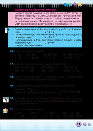 11
	 Цікавий факт з історії математики
	 Занадто дорога помилка через ділення на нуль! У 1997 р. на
крейсері «Йорктаун» ВМФ США стався збій програми «Smart
Ship» у результаті ділення на нуль (точніше, через некорект-
не введення даних). Як наслідок, на військовому кораблі
США було виведено з ладу електронне обладнання.
•	 Помноживши нуль на будь-яке число, у добутку дістанемо
нуль. 0 • а = 0
•	 Помноживши будь-яке число (крім нуля) на нуль, у добутку
дістанемо нуль. а • 0 = 0
•	 Поділивши нуль на будь-яке число, відмінне від нуля, у частці
дістанемо нуль. 0 : а = 0
	 На нуль ділити не можна!
46.	 Обчисли значення виразів.
0 : 8 0 • 15 0 : 20 + 40 0 • 46 + 1 • 42
6 • 0 8 • 0 + 5 7 + 1 • 8 0 : (34 + 78)
47.	 Обчисли вирази, значення яких не дорівнює 0.
28 : 4 + 120 • 0 20 • 100 • 0 160 – 0 : 8
184 + 0 – 0 • 9 10 • 0 : 2 210 + 0 + 43
48.	 Перше число 36, друге — у 6 разів менше, ніж перше. На
скільки перше число більше, ніж друге?
49.	 Склади й розв’яжи задачу за коротким записом умови.
Батько — 32 р.
Син — ?, на 24 роки молодший
50.	 На одній шальці терезів лежать 2 однакові пакети, а на дру-
гій стоять гирі 1 кг і 5 кг. Терези перебувають у рівновазі. Яка
маса одного пакета?
51.	 Обчисли значення виразів.
0 : 10 24 • 10 7 • 0 + 9 (20 – 12) • 0
0 • 100 9 : 0 8 • 4 • 0 0 : ( 340 – 260)
у ? р. старший
 
