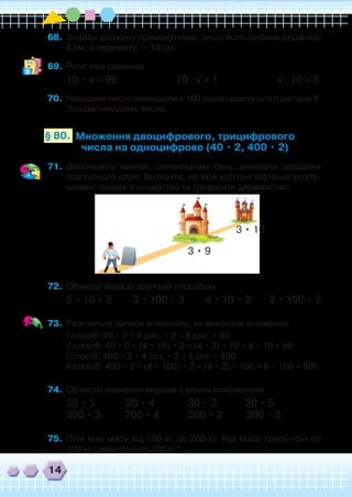14
68.	 Знайди довжину прямокутника, якщо його ширина дорівнює
4 см, а периметр — 18 см.
69.	 Розв’яжи рівняння.
10 • х = 90 70 : х = 1 х : 10 = 5
70.	 Невідоме число зменшили в 100 разів і в результаті дістали 8.
Знайди невідоме число.
Множення двоцифрового, трицифрового
числа на одноцифрове (40 • 2, 400 • 2)
§ 80.
71.	 Допоможіть Іванові, селянському сину, виконати завдання
підступного царя. Визначте, на якій відстані від Івана розта-
шовані тридев’яте царство та тридесяте державство.
72.	 Обчисли вирази зручним способом.
5 • 10 • 2 3 • 100 • 3 4 • 10 • 2 2 • 100 • 2
73.	 Розгляньте записи й поясніть, як виконали множення.
	 І спосіб: 40 • 2 = 4 дес. • 2 = 8 дес. = 80
	 ІІ спосіб: 40 • 2 = (4 • 10) • 2 = (4 • 2) • 10 = 8 • 10 = 80
	 І спосіб: 400 • 2 = 4 сот. • 2 = 8 сот. = 800
	 ІІ спосіб: 400 • 2 = (4 • 100) • 2 = (4 • 2) • 100 = 8 • 100 = 800
74.	 Обчисли значення виразів з усним поясненням.
30 • 3 20 • 4 30 • 2 20 • 5
300 • 3 200 • 4 300 • 2 200 • 5
75.	 Поні має масу від 100 кг до 200 кг. Яка маса трьох поні по
100 кг і двох поні по 200 кг?
3 • 9
3 • 10
 