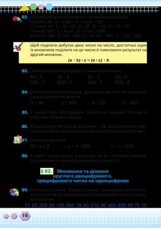 16
82.	 Розгляньте записи й поясніть, як виконали ділення.
	 І спосіб: 40 : 2 = 4 дес. : 2 = 2 дес. = 20
	 ІІ спосіб: 40 : 2 = (4 •10) : 2 = (4 : 2) • 10 = 2 • 10 = 20
	 І спосіб: 400 : 2 = 4 сот. : 2 = 2 сот. = 200
	 ІІ спосіб: 400 : 2 = (4 •100) : 2 = (4 : 2) • 100 = 2 • 100 = 200
	
	 Щоб поділити добуток двох чисел на число, достатньо один
із множників поділити на це число й помножити результат на
другий множник.
	 (а • b) : с = (а : с) • b
83.	 Обчисли значення виразів з усним поясненням.
60 : 3		 80 : 4	 60 : 2		 90 : 3
600 : 3	 800 : 4	 600 : 2	 900 : 3
84.	 Обчисли значення виразів. До кожної рівності на множення
склади рівність на ділення.
3 • 30 3 • 300 4 • 20 2 • 300
85.	 У книжці було 400 аркушів. Скільки це сторінок? Склади й
розв’яжи обернену задачу.
86.	 В Ореста було 18 зошитів, а в Олени — 22. Усі зошити вони поді-
лили між собою порівну. Скільки зошитів стало в кожного з них?
87.	 Розв’яжи рівняння.
90 : у = 3 х • 4 = 800 2 • с = 800
88.	 У квесті взяли участь 4 команди по 20 школярів у кожній.
Скільки всього школярів узяли участь у квесті?
Множення та ділення
круглого двоцифрового,
трицифрового числа на одноцифрове
§ 82.
89.	 Прочитайте числа. Запишіть круглі двоцифрові числа в по-
рядку зростання. Запишіть круглі трицифрові числа в поряд-
ку спадання.
11 20 308 40 100 940 38 60 210 90 450 800 80 78 10
 