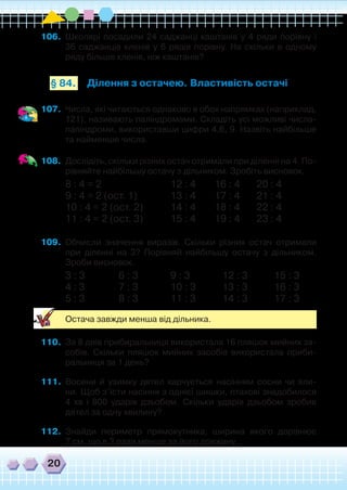 20
106.	 Школярі посадили 24 саджанці каштанів у 4 ряди порівну і
36 саджанців кленів у 6 рядів порівну. На скільки в одному
ряду більше кленів, ніж каштанів?
Ділення з остачею. Властивість остачі§ 84.
107.	 Числа, які читаються однаково в обох напрямках (наприклад,
121), називають паліндромами. Складіть усі можливі числа-
паліндроми, використавши цифри 4,6, 9. Назвіть найбільше
та найменше числа.
108.	 Дослідіть, скільки різних остач отримали при діленні на 4. По-
рівняйте найбільшу остачу з дільником. Зробіть висновок.
8 : 4 = 2 		 12 : 4 16 : 4 20 : 4
9 : 4 = 2 (ост. 1)		 13 : 4 17 : 4 21 : 4
10 : 4 = 2 (ост. 2)		 14 : 4 18 : 4 22 : 4
11 : 4 = 2 (ост. 3)		 15 : 4 19 : 4 23 : 4
109.	 Обчисли значення виразів. Скільки різних остач отримали
при діленні на 3? Порівняй найбільшу остачу з дільником.
Зроби висновок.
3 : 3		 6 : 3		 9 : 3		 12 : 3		 15 : 3
4 : 3		 7 : 3		 10 : 3		 13 : 3		 16 : 3
5 : 3		 8 : 3		 11 : 3		 14 : 3		 17 : 3
	 Остача завжди менша від дільника.
110.	 За 8 днів прибиральниця використала 16 пляшок мийних за-
собів. Скільки пляшок мийних засобів використала приби-
ральниця за 1 день?
111.	 Восени й узимку дятел харчується насінням сосни чи яли-
ни. Щоб з’їсти насіння з однієї шишки, птахові знадобилося
4 хв і 800 ударів дзьобом. Скільки ударів дзьобом зробив
дятел за одну хвилину?
112.	 Знайди периметр прямокутника, ширина якого дорівнює
7 см, що в 3 рази менше за його довжину.
 