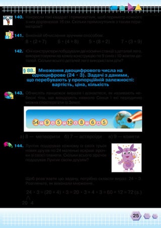 25
140.	 Накресли такі квадрат і прямокутник, щоб периметр кожного
з них дорівнював 16 см. Скільки прямокутників з таким пери-
метром?
141.	 Виконай обчислення зручним способом.
8 • (2 + 7) 6 • (4 + 8) 5 • (8 + 2) 7 • (3 + 9)
142.	 Юніконструкторипобудувалидвікосмічністанціїздеталейлего,
використовуючи на кожну конструкцію по 9 синіх і 10 жовтих де-
талей. Скільки всього деталей лего використали діти?
Множення двоцифрового числа на
одноцифрове (24 • 3). Задачі з даними,
що перебувають у пропорційній залежності:
вартість, ціна, кількість
§ 88.
143.	 Обчисліть ланцюжок виразів і дізнаєтеся, як називають не-
бесні тіла, що мандрують навколо Сонця і які періодично
можна спостерігати із Землі.
а) 8 — метеорити б) 7 — астероїди в) 9 — комети
144.	 Лунтик подарував кожному із своїх трьох
нових друзів по 24 маленькі яскраві зіроч-
ки зі своєї планети. Скільки всього зірочок
подарував Лунтик своїм друзям?
	 Щоб розв’язати цю задачу, потрібно скласти вираз: 24 • 3.
Розгляньте, як виконали множення.
	 24 • 3 = (20 + 4) • 3 = 20 • 3 + 4 • 3 = 60 + 12 = 72 (з.)
	 /
20 4
 