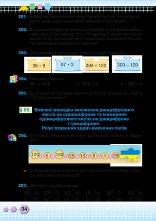 34
201.	 Найменше двоцифрове число помнож на 3. Як зміниться до-
буток, якщо один із множників збільшити в 10 разів?
202.	 Для дитячого будинку волонтери придбали 3 коробки манда-
ринів загальною масою 12 кг і 5 коробок бананів загальною
масою 25 кг. На скільки маса однієї коробки бананів більша,
ніж маса однієї коробки мандаринів?
203.	 Збери математичні пазли. Запиши утворені рівності.
	 	 	
204.	 Розв’яжи рівняння.
90 : х = 10 х : 422 = 2 х : 100 = 4
205.	 За 3 однакові листівки заплатили 18 грн. Скільки коштують
112 таких листівок?
Вивчені випадки множення двоцифрового
числа на одноцифрове та множення
одноцифрового числа на двоцифрове
і трицифрове.
Розв’язування задач вивчених типів
§ 95.
206.	 Обчисліть ланцюжок виразів і дізнаєтеся, скільки в Україні
міст.
	 У Київській області існує 57 міст. На скільки міст в Україні біль-
ше, ніж у Київській області?
207.	 Обчисли значення виразів.
18 3 27 3 32 3 16 4 28 2 35 4
5 15 6 12 8 15 3 22 4 28 3 27
57 • 3 300 – 12936 • 9 204 + 120
5 20825 :: .. . 4. _100120 10 22222222222222222220000000000000000000______
 