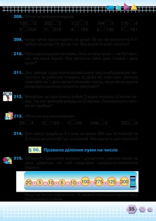 35
208.	 Обчисли значення виразів.
120 3 302 2 112 5 184 5 110 4
2 302 3 219 4 168 6 150 7 181
209.	 Кухар купив трьох коропів за ціною 78 грн за кожного та 2 кг
цибулі за ціною 13 грн за 1 кг. Яка вартість усієї покупки?
210.	 Маса двох індиків становить 14 кг, а маса гуски — на 3 кг мен-
ша, ніж маса індика. Яка загальна маса двох індиків і двох
гусок?
211.	 Два заводи сільськогосподарського машинобудування ви-
пустили за робочий тиждень (5 днів) 40 тракторів. Скільки
тракторів за 1 день випустив кожен завод, якщо вони щодня
випускали однакову кількість тракторів?
212.	 Михайлик на прогулянці робив 3 кроки вперед і 2 кроки на-
зад. Так він пройшов уперед на 20 кроків. Скільки всього кро-
ків він зробив?
213.	 Обчисли значення виразів.
25 4 3 124 5 45 248 2 330 3
214.	 Для офісу придбали 2 столи за ціною 420 грн за кожний та
2 стільці за ціною 80 грн за кожний. Яка вартість цієї покупки?
Правило ділення суми на число§ 96.
215.	 Обчисліть ланцюжок виразів і дізнаєтеся, скільки разів за
день дивиться на свій смартфон середньостатистична
людина.
	 Якщо це число поділити на 10, можна вивільнити багато часу
на корисніші справи.
 