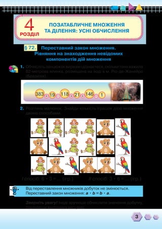 ПОЗАТАБЛИЧНЕ МНОЖЕННЯ
ТА ДІЛЕННЯ: УСНІ ОБЧИСЛЕННЯ44РОЗДІЛ
3
Переставний закон множення.
Рівняння на знаходження невідомих
компонентів дій множення
§ 72.
1.	Обчисліть ланцюжок виразів і дізнаєтеся, скільки тонн важила
82-метрова ялинка, розміщена на воді в м. Ріо-де-Жанейро
(Бразилія).
2.	 Розглянь малюнок. Знайди кількість іграшок дією множення
двома способами.
І спосіб: 6 • 3 = ... (ігр.) ІІ спосіб: 3 • 6 = ... (ігр.)
	 Від переставлення множників добуток не змінюється.
	 Переставний закон множення: a • b = b • a.
	 Зверніть увагу! Іноді зручніше обчислити значення добутку,
помінявши множники місцями.
 