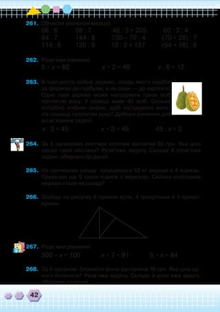 42
261.	 Обчисли значення виразів.
66 : 6 	 98 : 7 	 48 : 3 + 225 	 60 : 3 : 4
84 : 7 	 144 : 8 730 – 72 : 4 	 (70 + 28) : 7
114 : 6 	 135 : 9 	 12 : 2 + 137 	 (54 + 18) : 6
262.	 Розв’яжи рівняння.
5 • х = 80 х • 2 = 48 х : 6 = 12
263.	 В Індії росте хлібне дерево, плоди якого подібні
за формою до гарбузів, а на смак — до картоплі.
Одне таке дерево може нагодувати трьох осіб
протягом року. У селищі живе 45 осіб. Скільки
потрібно хлібних дерев, щоб нагодувати жите-
лів селища протягом року? Добери рівняння для
розв’язання задачі.
	 х : 3 = 45 х • 3 = 45 45 : х = 3
264.	 За 5 однакових листівок хлопчик заплатив 60 грн. Яка ціна
однієї такої листівки? Розв’яжи задачу. Склади й розв’яжи
задачі, обернені до даної.
265.	 На овочевому складі залишилося 52 кг моркви в 4 ящиках.
Привезли ще 9 таких ящиків з морквою. Скільки кілограмів
моркви стало на складі?
266.	 Знайди на рисунку 5 прямих кутів, 4 трикутники й 1 прямо-
кутник.
267.	 Розв’яжи рівняння.
300 – х = 100 х • 7 = 91 6 • х = 84
268.	 За 4 однакові блокноти Ірина заплатила 76 грн. Яка ціна од-
ного блокнота? Розв’яжи задачу. Склади й розв’яжи задачі,
обернені до даної.
 