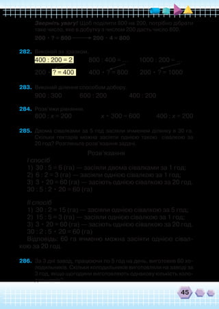 45
	 Зверніть увагу! Щоб поділити 800 на 200, потрібно дібрати
таке число, яке в добутку з числом 200 дасть число 800.
200 • ? = 800 200 • 4 = 800
282.	 Виконай за зразком.
400 : 200 = 2 800 : 400 = ... 1000 : 200 = ...
200 • ? = 400 400 • ? = 800 200 • ? = 1000
283.	 Виконай ділення способом добору.
900 : 300 600 : 200 400 : 200
284.	 Розв’яжи рівняння.
800 : х = 200		 х • 300 = 600 400 : х = 200	
	
285.	 Двома сівалками за 5 год засіяли ячменем ділянку в 30 га.
Скільки гектарів можна засіяти однією такою сівалкою за
20 год? Розгляньте розв’язання задачі.
Розв’язання
І спосіб
1)	 30 : 5 = 6 (га) — засіяли двома сівалками за 1 год;
2)	 6 : 2 = 3 (га) — засіяли однією сівалкою за 1 год;
3)	 3 • 20 = 60 (га) — засіють однією сівалкою за 20 год.
30 : 5 : 2 • 20 = 60 (га)
ІІ спосіб
1)	 30 : 2 = 15 (га) — засіяли однією сівалкою за 5 год;
2)	 15 : 5 = 3 (га) — засіяли однією сівалкою за 1 год;
3)	 3 • 20 = 60 (га) — засіють однією сівалкою за 20 год.
30 : 2 : 5 • 20 = 60 (га)
Відповідь: 60 га ячменю можна засіяти однією сівал-
кою за 20 год.
286.	 За 3 дні завод, працюючи по 5 год на день, виготовив 60 хо-
лодильників. Скільки холодильників виготовляли на заводі за
3 год, якщо щогодини виготовляють однакову кількість холо-
дильників?
 