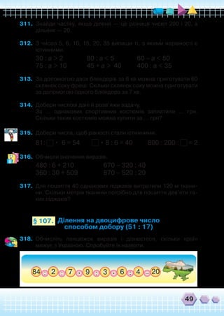 49
311.	 Знайди частку, якщо ділене — це різниця чисел 200 і 20, а
дільник — 20.
312.	 З чисел 5, 6, 10, 15, 20, 35 випиши ті, з якими нерівності є
істинними.
30 : a > 2 	 80 : a < 5 		 60 – a < 50
75 : a > 10 	 45 + a > 40	 400 : a < 35
313.	 За допомогою двох блендерів за 6 хв можна приготувати 60
склянок соку фреш. Скільки склянок соку можна приготувати
за допомогою одного блендера за 7 хв.
314.	 Добери числові дані й розв’яжи задачу.
	 За ... однакових спортивних костюмів заплатили ... грн.
Скільки таких костюмів можна купити за ... грн?
315.	 Добери числа, щоб рівності стали істинними.
81: • 6 = 54 • 8 : 6 = 40 800 : 200 : = 2
316.	 Обчисли значення виразів.
480 : 6 + 210		 670 – 320 : 40
360 : 30 + 509 		 870 – 520 : 20
317.	 Для пошиття 40 однакових піджаків витратили 120 м ткани-
ни. Скільки метрів тканини потрібно для пошиття дев’яти та-
ких піджаків?
Ділення на двоцифрове число
способом добору (51 : 17)
§ 107.
318.	 Обчисліть ланцюжок виразів і дізнаєтеся, скільки країн
межує з Україною. Спробуйте їх назвати.
 