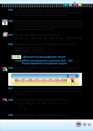 53
342.	 Зі шматка дроту зробили квадрат зі стороною 6 см. Потім
дріт розігнули і зробили з нього трикутник з рівними сторо-
нами. Яка довжина сторони цього трикутника?
343.	 На трьох деревах сиділо 36 ворон. Коли з першого дерева на
друге перелетіло 6 ворон, а з другого на третє — 4 ворони,
то на всіх трьох деревах ворон стало порівну. Скільки ворон
сиділо на кожному дереві спочатку?
344.	 Обчисли способом послідовного ділення.
36 : (6 • 2)       100 : (10 • 5)       64 : (8 • 2)      250 : (10 • 5)
345.	 Склади й розв’яжи задачу за коротким записом умови.
У 2 бідонах — ?, по 18 л
У 3 бідонах — ?, по 16 л
Ділення на двоцифрове число
способом послідовного ділення (64 : 16).
Розв’язування складених задач
§ 110.
?
346.	 Обчисліть ланцюжок виразів і дізнаєтеся, скільки м’язів у
людському тілі.
347.	 Коли людина сміється, працює 15 м’язів, а коли злиться —
аж 45! У скільки разів більше працює м’язів, коли людина
злиться?
348.	 Розгляньте запис і поясніть, як виконали ділення.
64 : 16 = 64 : (8 • 2) = (64 : 8) : 2 = 8 : 2 = 4
       8     2
349.	 Знайди частку способом послідовного ділення.
48 : 12             56 : 14            72 : 18                81 :  27
 