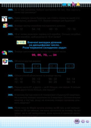 55
360.	 За 5 пар рукавиць бабуся заплатила 55 грн. Яка вартість
семи пар рукавиць?
361.	 Сума номерів трьох будинків, що стоять поряд на одній сто-
роні вулиці, дорівнює 117. Визнач номери цих будинків?
362.	 Знайди частку способом послідовного ділення.
36 : 12               54 : 18               60 : 15                72 : 18
363.	 18 кг халви розклали порівну в 6 коробок. Скільки потрібно
таких коробок, щоб розкласти 15 кг халви?
Вивчені випадки ділення
на двоцифрове число.
Розв’язування складених задач
§ 112.
364.	 Знайди закономірність і встав пропущені числа.
99, 86, 73, … 34
365.	 Обчисли кругові вирази.
16+16
2 • 9 24 – 8 6•4
32 : 48:4 18:3
366.	 Обери спосіб обчислення та знайди частку.
48 : 12               39 : 13              96 : 32                84 : 14
72 : 18               75 : 15              80 : 20                56 : 14
367.	 Перше число 27, а друге — на 81 більше, ніж перше. У скільки
разів друге число більше, ніж перше?
368.	 В одному під’їзді нового 9-поверхового будинку 63 квартири.
На кожному поверсі заселили по 3 квартири. Скільки вільних
квартир у під’їзді, якщо на кожному поверсі однакова кіль-
кість квартир?
369.	 Після того як Марія купила книжку за 68 грн, у неї залиши-
лося на 20 грн менше, ніж вона заплатила за книжку. На всі
гроші, що в неї залишилися, вона купила 4 однакові ручки.
Яка ціна однієї ручки?
 