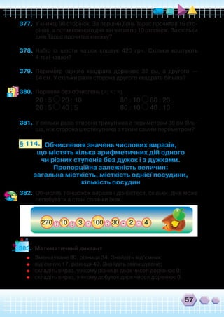 57
377.	 У книжці 96 сторінок. За перший день Тарас прочитав 16 сто-
рінок, а потім кожного дня він читав по 10 сторінок. За скільки
днів Тарас прочитав книжку?
378.	 Набір із шести чашок коштує 420 грн. Скільки коштують	
4 такі чашки?
379.	 Периметр одного квадрата дорівнює 32 см, а другого —	
64 см. У скільки разів сторона другого квадрата більша?
380.	 Порівняй без обчислень (>; <; =).
20 : 5 20 : 10	 	 	 80 : 10 80 : 20
20 : 5 40 : 5	 	 	 80 : 10 40 : 10
381.	 У скільки разів сторона трикутника з периметром 36 см біль-
ша, ніж сторона шестикутника з таким самим периметром?
Обчислення значень числових виразів,
що містять кілька арифметичних дій одного
чи різних ступенів без дужок і з дужками.
Пропорційна залежність величин:
загальна місткість, місткість однієї посудини,
кількість посудин
§ 114.
382.	 Обчисліть ланцюжок виразів і дізнаєтеся, скільки  днів може
перебувати в стані сплячки їжак.
383.	 Математичний диктант
	 Зменшуване 80, різниця 34. Знайдіть від’ємник;
	 від’ємник 17, різниця 40. Знайдіть зменшуване;
	 складіть вираз, у якому різниця двох чисел дорівнює 0;
	 складіть вираз, у якому добуток двох чисел дорівнює 0.
12
3
4 5
 