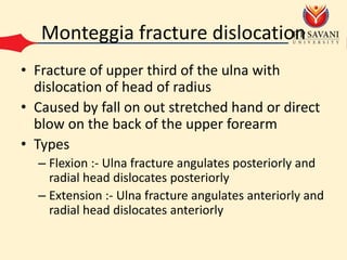 Monteggia fracture dislocation
• Fracture of upper third of the ulna with
dislocation of head of radius
• Caused by fall on out stretched hand or direct
blow on the back of the upper forearm
• Types
– Flexion :- Ulna fracture angulates posteriorly and
radial head dislocates posteriorly
– Extension :- Ulna fracture angulates anteriorly and
radial head dislocates anteriorly
 