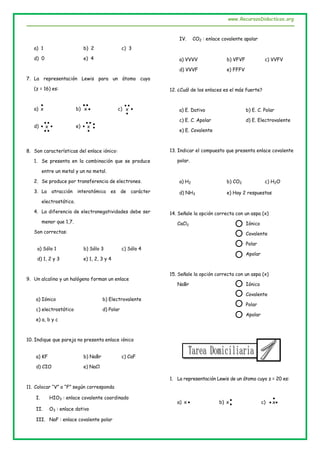 www.RecursosDidacticos.org
a) 1 b) 2 c) 3
d) 0 e) 4
7. La representación Lewis para un átomo cuyo
(z = 16) es:
a)

x b) 

x c) 


x
d) 


 x e) x


 

8. Son características del enlace iónico:
1. Se presenta en la combinación que se produce
entre un metal y un no metal.
2. Se produce por transferencia de electrones.
3. La atracción interatómica es de carácter
electrostático.
4. La diferencia de electronegatividades debe ser
menor que 1,7.
Son correctas:
a) Sólo 1 b) Sólo 3 c) Sólo 4
d) 1, 2 y 3 e) 1, 2, 3 y 4
9. Un alcalino y un halógeno forman un enlace
a) Iónico b) Electrovalente
c) electrostático d) Polar
e) a, b y c
10. Indique que pareja no presenta enlace iónico
a) KF b) NaBr c) CaF
d) CIO e) NaCl
11. Colocar “V” o “F” según corresponda
I. HIO3 : enlace covalente coordinado
II. O3 : enlace dativo
III. NaF : enlace covalente polar
IV. CO2 : enlace covalente apolar
a) VVVV b) VFVF c) VVFV
d) VVVF e) FFFV
12. ¿Cuál de los enlaces es el más fuerte?
a) E. Dativo b) E. C. Polar
c) E. C. Apolar d) E. Electrovalente
e) E. Covalente
13. Indicar el compuesto que presenta enlace covalente
polar.
a) H2 b) CO2 c) H2O
d) NH3 e) Hay 2 respuestas
14. Señale la opción correcta con un aspa (x)
CaCl2 Iónico
Covalente
Polar
Apolar
15. Señale la opción correcta con un aspa (x)
NaBr Iónico
Covalente
Polar
Apolar
1. La representación Lewis de un átomo cuyo z = 20 es:
a) x b) 
x c) 

 x
 
