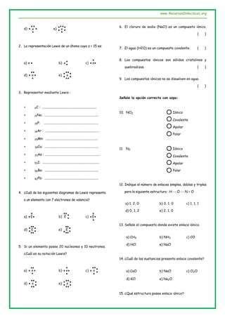 www.RecursosDidacticos.org
d) 


 x e) 




x
2. La representación Lewis de un átomo cuyo z = 15 es:
a) x  b) 
x c) 

 x
d) 


 x e) 


 x
3. Representar mediante Lewis :
 6C : ................................................................
 11Na: ................................................................
 15P: ................................................................
 18Ar : ................................................................
 25Mn: ..............................................................
 39Cu: ................................................................
 33As : .................................................................
 53I: ...................................................................
 56Ba: ................................................................
 82Pb: ................................................................
4. ¿Cuál de los siguientes diagramas de Lewis representa
a un elemento con 7 electrones de valencia?
a) 

 E b) 

E c) 


 E
d) 


 E e) 


E
5. Si un elemento posee 20 nucleones y 10 neutrones.
¿Cuál es su notación Lewis?
a) 


 x b) 


 x c) 


 x
d) 


 x e) 


 x
6. El cloruro de sodio (NaCl) es un compuesto iónico.
( )
7. El agua (H2O) es un compuesto covalente. ( )
8. Los compuestos iónicos son sólidos cristalinos y
quebradizos. ( )
9. Los compuestos iónicos no se disuelven en agua.
( )
Señale la opción correcta con aspa:
10. NO2 Iónico
Covalente
Apolar
Polar
11. N2 Iónico
Covalente
Apolar
Polar
12. Indique el número de enlaces simples, dobles y triples
para la siguiente estructura : H  O  N = O
a) 1, 2, 0 b) 3, 1, 0 c) 1, 1, 1
d) 0, 1, 2 e) 2, 1, 0
13. Señale el compuesto donde existe enlace iónico.
a) CH4 b) NH3 c) CO
d) HCl e) NaCl
14. ¿Cuál de las sustancias presenta enlace covalente?
a) CaO b) NaCl c) Cl2O
d) KCl e) Na2O
15. ¿Qué estructura posee enlace iónico?
 