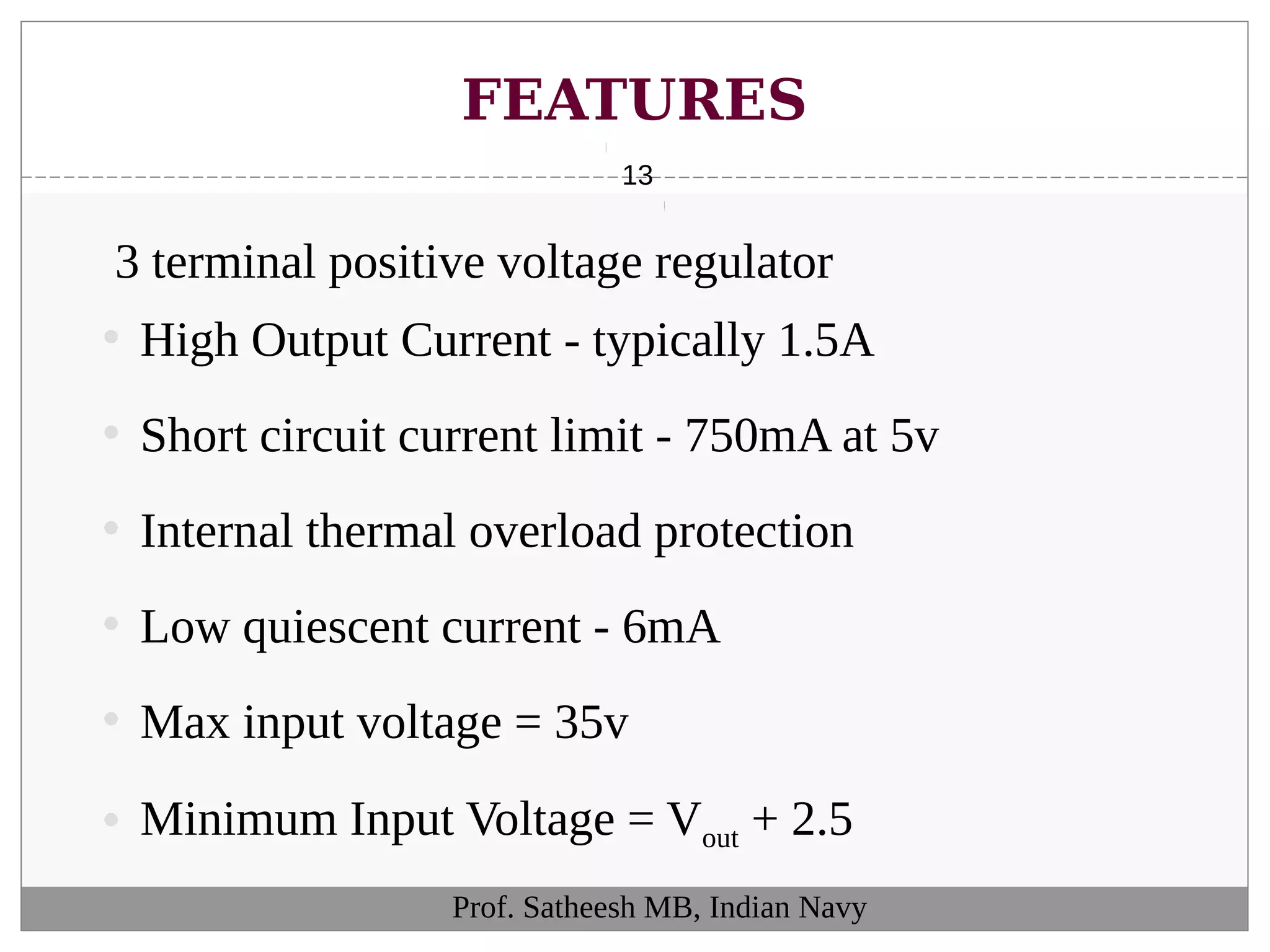 FEATURES
13
Prof. Satheesh MB, Indian Navy
3 terminal positive voltage regulator
• High Output Current - typically 1.5A
• Short circuit current limit - 750mA at 5v
• Internal thermal overload protection
• Low quiescent current - 6mA
• Max input voltage = 35v
• Minimum Input Voltage = Vout + 2.5
 