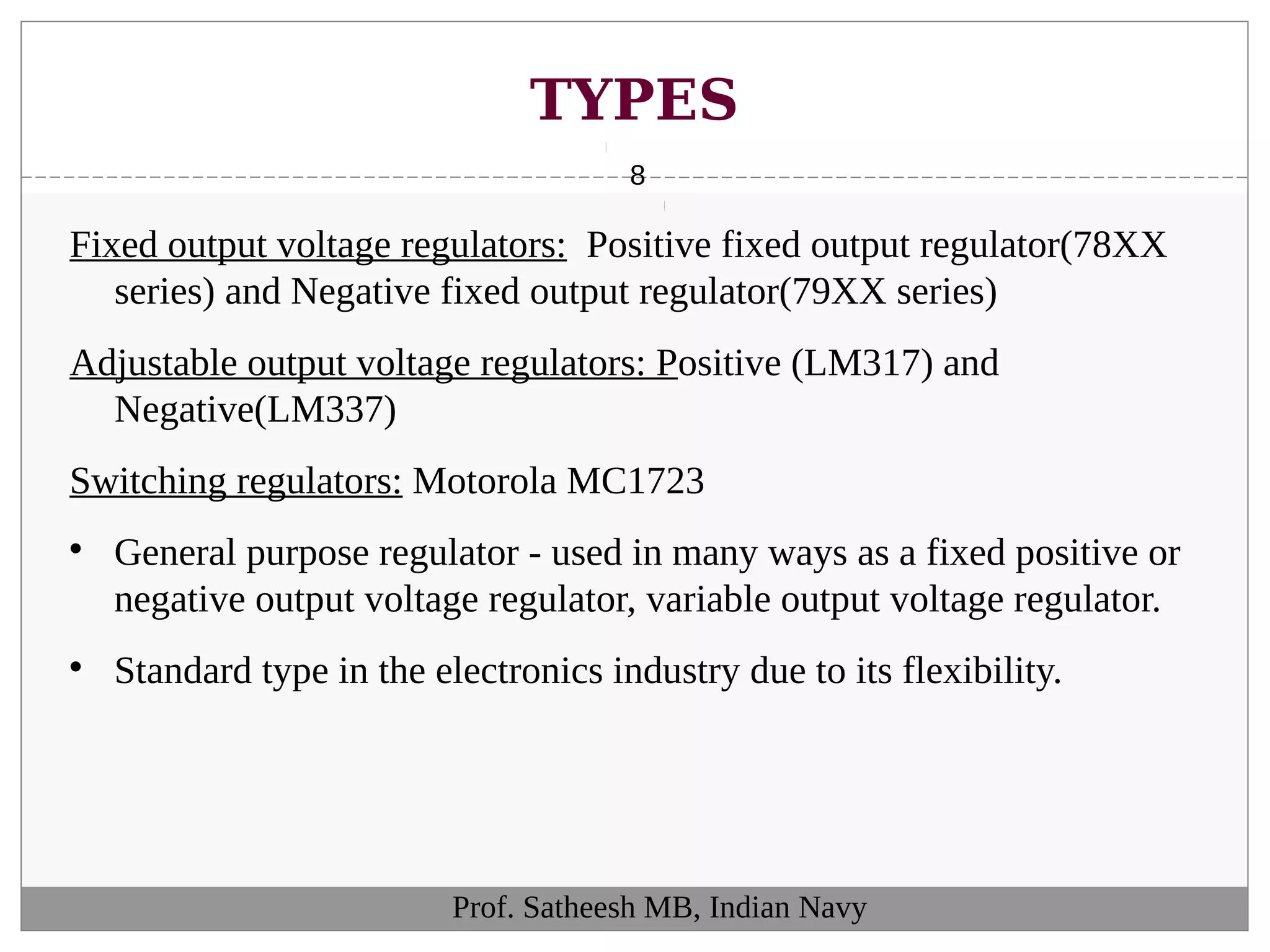 TYPES
8
Fixed output voltage regulators: Positive fixed output regulator(78XX
series) and Negative fixed output regulator(79XX series)
Adjustable output voltage regulators: Positive (LM317) and
Negative(LM337)
Switching regulators: Motorola MC1723

General purpose regulator - used in many ways as a fixed positive or
negative output voltage regulator, variable output voltage regulator.

Standard type in the electronics industry due to its flexibility.
Prof. Satheesh MB, Indian Navy
 