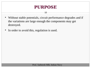 PURPOSE
10

Without stable potentials, circuit performance degrades and if
the variations are large enough the components may get
destroyed.

In order to avoid this, regulation is used.
Prof. Satheesh MB, Indian Navy
 