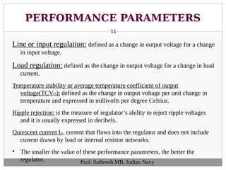 PERFORMANCE PARAMETERS
11
Line or input regulation: defined as a change in output voltage for a change
in input voltage.
Load regulation: defined as the change in output voltage for a change in load
current.
Temperature stability or average temperature coefficient of output
voltage(TCVO): defined as the change in output voltage per unit change in
temperature and expressed in millivolts per degree Celsius.
Ripple rejection: is the measure of regulator’s ability to reject ripple voltages
and it is usually expressed in decibels.
Quiescent current Iq : current that flows into the regulator and does not include
current drawn by load or internal resistor networks.

The smaller the value of these performance parameters, the better the
regulator. Prof. Satheesh MB, Indian Navy
 