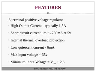 FEATURES
13
Prof. Satheesh MB, Indian Navy
3 terminal positive voltage regulator
• High Output Current - typically 1.5A
• Short circuit current limit - 750mA at 5v
• Internal thermal overload protection
• Low quiescent current - 6mA
• Max input voltage = 35v
• Minimum Input Voltage = Vout + 2.5
 