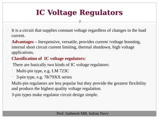 IC Voltage Regulators
7
 It is a circuit that supplies constant voltage regardless of changes in the load
current.
 Advantages – Inexpensive, versatile, provides current /voltage boosting,
internal short circuit current limiting, thermal shutdown, high voltage
applications.
 Classification of IC voltage regulators:
 There are basically two kinds of IC voltage regulators:
 Multi-pin type, e.g. LM 723C
 3-pin type, e.g. 78/79XX series
 Multi-pin regulators are less popular but they provide the greatest flexibility
and produce the highest quality voltage regulation.
 3-pin types make regulator circuit design simple.
Prof. Satheesh MB, Indian Navy
 
