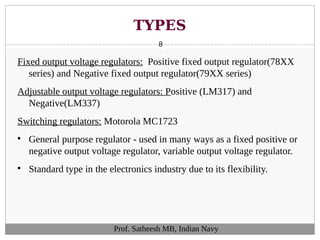 TYPES
8
Fixed output voltage regulators: Positive fixed output regulator(78XX
series) and Negative fixed output regulator(79XX series)
Adjustable output voltage regulators: Positive (LM317) and
Negative(LM337)
Switching regulators: Motorola MC1723

General purpose regulator - used in many ways as a fixed positive or
negative output voltage regulator, variable output voltage regulator.

Standard type in the electronics industry due to its flexibility.
Prof. Satheesh MB, Indian Navy
 