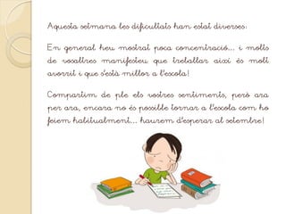Aquesta setmana les dificultats han estat diverses:
En general heu mostrat poca concentració… i molts
de vosaltres manifesteu que treballar així és molt
avorrit i que s’està millor a l’escola!
Compartim de ple els vostres sentiments, però ara
per ara, encara no és possible tornar a l’escola com ho
feiem habitualment… haurem d’esperar al setembre!
 