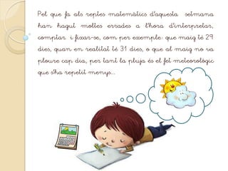 Pel que fa als reptes matemàtics d’aquesta setmana
han hagut moltes errades a l’hora d’interpretar,
comptar i fixar-se, com per exemple: que maig té 29
dies, quan en realitat té 31 dies, o que al maig no va
ploure cap dia, per tant la pluja és el fet meteorològic
que s’ha repetit menys...
 