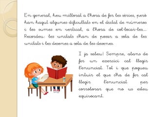 En general, heu millorat a l’hora de fer les sèries, però
han hagut algunes dificultats en el dictat de números
i les sumes en vertical, a l’hora de col·locar-les…
Recordeu: les unitats s’han de posar a sota de les
unitats i les desenes a sota de les desenes.
I ja sabeu! Sempre, abans de
fer un exercici cal llegir
l’enunciat. Tot i que pogueu
intuir el que s’ha de fer cal
llegir l’enunciat per
corroborar que no us esteu
equivocant.
 