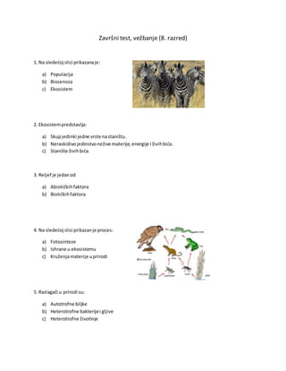Završni test, vežbanje (8. razred)
1. Na sledećoj slici prikazanaje:
a) Populacija
b) Biocenoza
c) Ekosistem
2. Ekosistempredstavlja:
a) Skupjedinki jedne vrste nastaništu.
b) Neraskidivojedinstvonežive materije,energije i živihbića.
c) Stanište živihbića.
3. Reljef je jedanod
a) Abiotičkihfaktora
b) Biotičkihfaktora
4. Na sledećoj slici prikazanje proces:
a) Fotosinteze
b) Ishrane u ekosistemu
c) Kruženjamaterije uprirodi
5. Razlagači u prirodi su:
a) Autotrofne biljke
b) Heterotrofne bakterijei gljive
c) Heterotrofne životinje
 