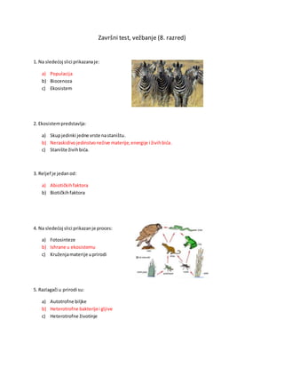Završni test, vežbanje (8. razred)
1. Na sledećoj slici prikazanaje:
a) Populacija
b) Biocenoza
c) Ekosistem
2. Ekosistempredstavlja:
a) Skupjedinki jedne vrste nastaništu.
b) Neraskidivojedinstvonežive materije,energije i živihbića.
c) Stanište živihbića.
3. Reljef je jedanod:
a) Abiotičkihfaktora
b) Biotičkihfaktora
4. Na sledećoj slici prikazanje proces:
a) Fotosinteze
b) Ishrane u ekosistemu
c) Kruženjamaterije uprirodi
5. Razlagači u prirodi su:
a) Autotrofne biljke
b) Heterotrofne bakterijei gljive
c) Heterotrofne životinje
 