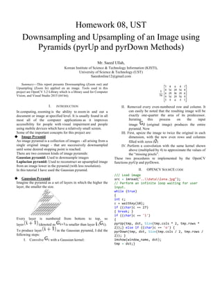 Homework 08, UST
Downsampling and Upsampling of an Image using
Pyramids (pyrUp and pyrDown Methods)
Mr. Saeed Ullah,
Korean Institute of Science & Technology Information (KISTI),
University of Science & Technology (UST)
Saeedonline12@gmail.com
Summary—This report presents Downsampling (Zoom out) and
Upsampling (Zoom In) applied on an image. Tools used in this
project are OpenCV 3.2 Library which is a library used for Computer
Vision, and Visual Studio 2015 (64 bit).
I. INTRODUCTION
In computing, zooming is the ability to zoom in and out a
document or image at specified level. It is usually found in all
most all of the computer applications as it improves
accessibility for people with visual impairment and people
using mobile devices which have a relatively small screen.
Some of the important concepts for this project are:
 Image Pyramid
An image pyramid is a collection of images - all arising from a
single original image - that are successively downsampled
until some desired stopping point is reached.
There are two common kinds of image pyramids:
Gaussian pyramid: Used to downsample images
Laplacian pyramid: Used to reconstruct an upsampled image
from an image lower in the pyramid (with less resolution).
In this tutorial I have used the Gaussian pyramid.
 Gaussian Pyramid
Imagine the pyramid as a set of layers in which the higher the
layer, the smaller the size.
Every layer is numbered from bottom to top, so
layer (denoted as is smaller than layer ( ).
To produce layer in the Gaussian pyramid, I did the
following steps:
I. Convolve with a Gaussian kernel:
II. Removed every even-numbered row and column. It
can easily be noted that the resulting image will be
exactly one-quarter the area of its predecessor.
Iterating this process on the input
image (original image) produces the entire
pyramid. Now
III. First, upsize the image to twice the original in each
dimension, with the new even rows and columns
filled with zeros ( )
IV. Perform a convolution with the same kernel shown
above (multiplied by 4) to approximate the values of
the “missing pixels”.
These two procedures re implemented by the OpenCV
functions pyrUp and pyrDown.
II. OPENCV SOURCE CODE
/// Load image
src = imread("..datalena.jpg");
// Perform an infinite loop waiting for user
input.
while (true)
{
int c;
c = waitKey(10);
if ((char)c == 27)
{ break; }
if ((char)c == 'i')
{
pyrUp(tmp, dst, Size(tmp.cols * 2, tmp.rows *
2));} else if ((char)c == 'o') {
pyrDown(tmp, dst, Size(tmp.cols / 2, tmp.rows /
2)); }
imshow(window_name, dst);
tmp = dst;}
 