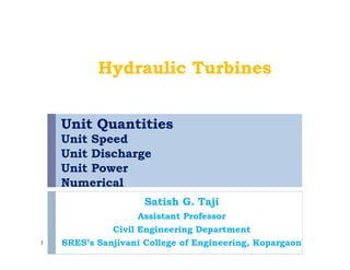Unit Quantities
Unit Speed
Unit Discharge
Unit Power
Numerical
Satish G. Taji
Assistant Professor
Civil Engineering Department
SRES’s Sanjivani College of Engineering, Kopargaon1
Hydraulic Turbines
1
 