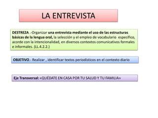 DESTREZA .-Organizar una entrevista mediante el uso de las estructuras
básicas de la lengua oral, la selección y el empleo de vocabulario específico,
acorde con la intencionalidad, en diversos contextos comunicativos formales
e informales. (LL.4.2.2.)
OBJETIVO.- Realizar , identificar textos periodísticos en el contexto diario
LA ENTREVISTA
 